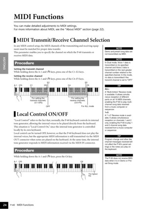 Page 24P-60   MIDI Functions
ENGLISH
24
MIDI Functions
You can make detailed adjustments to MIDI settings.
For more information about MIDI, see the “About MIDI” section (page 22).
MIDI Transmit/Receive Channel Selection
In any MIDI control setup, the MIDI channels of the transmitting and receiving equip-
ment must be matched for proper data transfer.
This parameter enables you to specify the channel on which the P-60 transmits or 
receives MIDI data. 
Setting the transmit channel
While holding down the A-1 and...