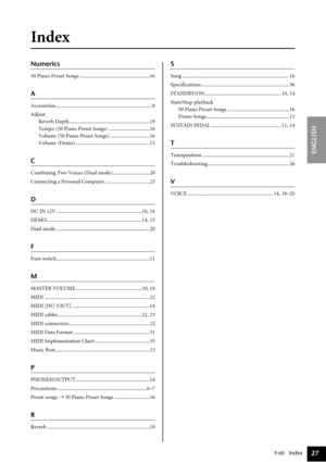 Page 27P-60   Index
ENGLISH
27
Index
Numerics
50 Piano Preset Songs .....................................................16
A
Accessories .........................................................................8
Adjust
Reverb Depth .............................................................19
Tempo (50 Piano Preset Songs) ...............................16
Volume (50 Piano Preset Songs) ..............................16
Volume (Demo) ........................................................15
C
Combining Two...