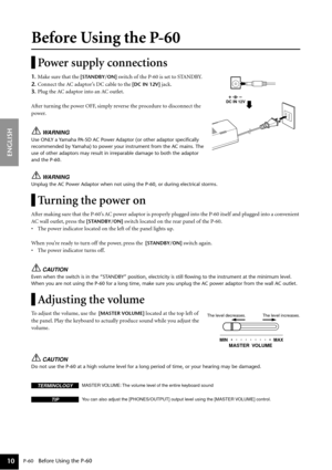 Page 10 
P-60 
   Before Using the P-60 
ENGLISH
10
 
Before Using the P-60 
Power supply connections 
1. 
Make sure that the  
[STANDBY/ON] 
 switch of the P-60 is set to STANDBY. 
2. 
Connect the AC adaptor’s DC cable to the  
[DC IN 12V] 
 jack. 
3. 
Plug the AC adaptor into an AC outlet.
After turning the power OFF, simply reverse the procedure to disconnect the 
power. 
WARNING 
Use ONLY a Yamaha PA-5D AC Power Adaptor (or other adaptor speciﬁcally 
recommended by Yamaha) to power your instrument from the...