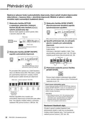 Page 22PSR-E353  Uživatelská příručka22
Přehrávání stylů
Nástroj je vybaven funkcí automatického doprovodu, která vytváří vhodné doprovodné 
styly (rytmus + basovou linku + akordický doprovod). Můžete si vybrat z velkého 
množství stylů rozmanitých hudebních žánrů. 
1Stisknutím tlačítka [STYLE] 
a následným stisknutím číselných 
tlačítek [0]–[9] nebo tlačítek [+] a [-] 
vyberte požadovaný styl.
Seznam stylů najdete na čelním panelu nebo 
v seznamu stylů (str. 69).
2Stisknutím tlačítka [ACMP ON/OFF] 
zapněte...