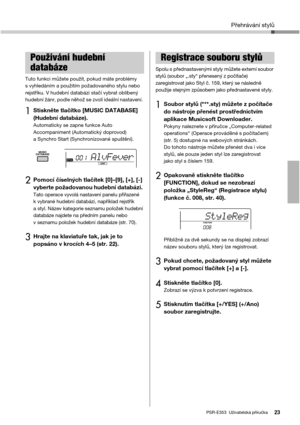 Page 23Přehrávání stylů
PSR-E353  Uživatelská příručka23
Tuto funkci můžete použít, pokud máte problémy 
s vyhledáním a použitím požadovaného stylu nebo 
rejstříku. V hudební databázi stačí vybrat oblíbený 
hudební žánr, podle něhož se zvolí ideální nastavení. 
1Stiskněte tlačítko [MUSIC DATABASE] 
(Hudební databáze). 
Automaticky se zapne funkce Auto 
Accompaniment (Automatický doprovod) 
a Synchro Start (Synchronizované spuštění). 
2Pomocí číselných tlačítek [0]–[9], [+], [-] 
vyberte požadovanou hudební...