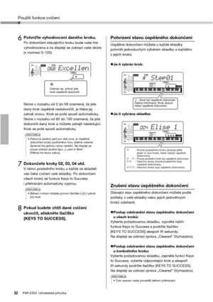 Page 32Použití funkce cvičení
PSR-E353  Uživatelská příručka32
6Potvrďte vyhodnocení daného kroku. Po dokončení stávajícího kroku bude vaše hra 
vyhodnocena a na displeji se zobrazí vaše skóre 
(v rozmezí 0–100).
Skóre v rozsahu od 0 do 59 znamená, že jste 
daný krok úspěšně nedokončili, je třeba jej 
zahrát znovu. Krok se poté spustí automaticky. 
Skóre v rozsahu od 60 do 100 znamená, že jste 
dokončili daný krok a můžete zahájit následující. 
Krok se poté spustí automaticky.
7Dokončete kroky 02, 03, 04 atd.V...