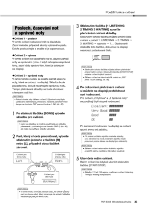 Page 33Použití funkce cvičení
PSR-E353  Uživatelská příručka33
Cvičení 1 – poslechV tomto cvičení nebudete hrát na klaviatuře. 
Zazní melodie, případně akordy vybraného partu. 
Dobře poslouchejte a snažte si je zapamatovat.
Cvičení 2 – rytmusV tomto cvičení se soustřeďte na to, abyste zahráli 
noty ve správném rytmu. I když zahrajete nesprávné 
tóny, zazní vždy správný tón, který je zobrazen 
na displeji. 
Cvičení 3 – správné notyV rámci tohoto cvičení se snažte zahrát správné 
noty, které se zobrazí na...