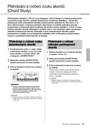 Page 35PSR-E353  Uživatelská příručka35
Přehrávání a cvičení zvuku akordů 
(Chord Study)
Přehráváním skladeb č. 103 až 114 (z kategorie „Chord Study“) si můžete poslechnout 
a procvičit zvuky akordů v podobě klasické hry na klávesy. Skladby č. 103 až 109 
představují velice jednoduché skladby tvořené jedním akordem (C, Dmi, Emi, F, G, 
Ami a Hmi) hraným v různých polohách, díky kterým si můžete jednotlivé akordy 
poslechnout a zdokonalit jejich používání. Na druhou stranu skladby č. 110 až 114 jsou 
tvořeny...
