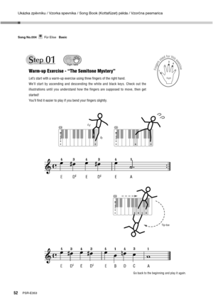 Page 52Ukázka zpěvníku / Vzorka spevníka / Song Book (Kottafüzet) példa / Vzorčna pesmarica
52PSR-E353 Song No.004     Für Elise   Basic
Für EliseSong No.004Basic
Warm-up Exercise - “The Semitone Mystery”
Let’s start with a warm-up exercise using three ﬁngers of the right hand.
We’ll start by ascending and descending the white and black keys. Check out the 
illustrations until you understand how the fingers are supposed to move, then get 
started!
You’ll ﬁnd it easier to play if you bend your ﬁngers slightly....