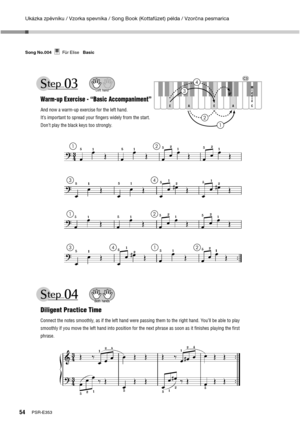 Page 54Ukázka zpěvníku / Vzorka spevníka / Song Book (Kottafüzet) példa / Vzorčna pesmarica
54PSR-E353 Song No.004     Für Elise   Basic
Für EliseSong No.004Basic
Warm-up Exercise - “Basic Accompaniment”
And now a warm-up exercise for the left hand.
It’s important to spread your ﬁngers widely from the start.
Don’t play the black keys too strongly.
Left hand
A E A E
C M
i
d
d
l
e
 
Diligent Practice Time
Connect the notes smoothly, as if the left hand were passing them to the right hand. You’ll be able to play...