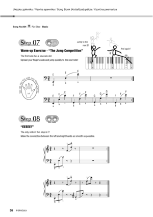 Page 56Ukázka zpěvníku / Vzorka spevníka / Song Book (Kottafüzet) példa / Vzorčna pesmarica
56PSR-E353 Song No.004     Für Elise   Basic
Für EliseSong No.004Basic
E EE
Jump to the
          next E!
And again!
C M
i
d
d
l
e
 
Warm-up Exercise - “The Jump Competition”
The ﬁrst note has a staccato dot.
Spread your ﬁngers wide and jump quickly to the next note!
Left hand
“EEEEE!”
The only note in this step is E!
Make the connection between the left and right hands as smooth as possible.
You can play this with only...