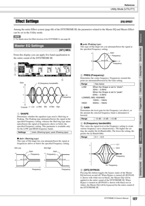 Page 127Utility Mode [UTILITY]
Reference
DTXTREME III Owner’s Manual127
Drum Kit mode
Reference Song mode Click mode Trigger mode File mode Utility mode Chain mode Sampling mode
Effect Settings[F3] EFFECT
Among the entire Effect system (page 68) of the DTXTREME III, the parameters related to the Master EQ and Master Effect 
can be set in the Utility mode. 
From this display you can apply ﬁve-band equalization to 
the entire sound of the DTXTREME III.
1
SHAPE
Determines whether the equalizer type used is Shelving...