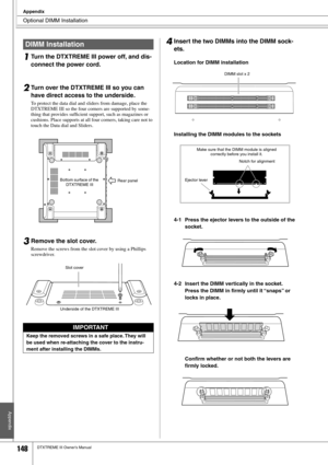 Page 148Optional DIMM Installation
Appendix
148DTXTREME III Owner’s Manual
1Turn the DTXTREME III power off, and dis-
connect the power cord.
2Turn over the DTXTREME III so you can 
have direct access to the underside. 
To protect the data dial and sliders from damage, place the 
DTXTREME III so the four corners are supported by some-
thing that provides sufﬁcient support, such as magazines or 
cushions. Place supports at all four corners, taking care not to 
touch the Data dial and Sliders. 
3Remove the slot...