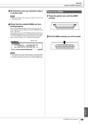 Page 149Optional DIMM Installation
Appendix
DTXTREME III Owner’s Manual149
Appendix
5Re-install the cover you removed in step 3, 
in reverse order.
6Check that the installed DIMMs are func-
tioning properly. 
Set the DTXTREME III right-side up, and connect the AC 
power adaptor to the DC IN jack of the DTXTREME III and 
an AC wall outlet. 
Turn on the power, go to the Sampling mode by pressing the 
[SAMPLING] button, then press the [SF6] INF button (page 
136). If the DIMMs have been installed properly, the...