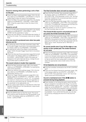 Page 152Troubleshooting
Appendix
152DTXTREME III Owner’s Manual
Appendix
Sound is missing when performing a roll or ﬂam 
on the pad. 
●Check the Reject Level parameter (page 110) in the dis-
play called up via [TRIGGER] → [F4] REJECT. It may be 
a good idea to lower the value of this parameter. 
●Check the Mask Time parameter (page 94) in the display 
called up via [DRUM KIT] → [F5] PAD → [SF4] TRIG-
GER. It may be a good idea to lower the value of this 
parameter. 
Sound is cut off. 
●Check the Mono/Poly...