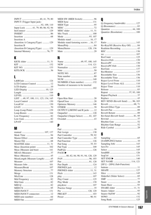 Page 157Index
DTXTREME III Owner’s Manual157
Appendix
INPUT  ............................. 40, 41, 79, 80
INPUT (Trigger Input jack)
 ........................................... 92, 109, 110
Input Lock  ........... 41, 79, 80, 86, 92, 94
InsConnect ...................................... 129
INSERT ............................................. 86
Insertion ............................................ 68
Insertion A 
(Insertion A Category/Type)  ........... 129
Insertion B 
(Insertion B Category/Type)  ..............