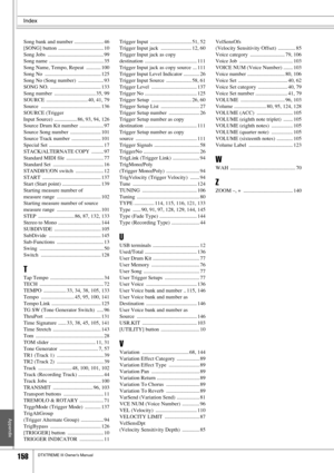 Page 158Index
158DTXTREME III Owner’s Manual
Appendix
Song bank and number ...................... 46
[SONG] button  .................................. 10
Song Jobs  .......................................... 99
Song name ......................................... 35
Song Name, Tempo, Repeat  ........... 100
Song No  .......................................... 125
Song No (Song number)  ................... 93
SONG NO.  ...................................... 133
Song number  ............................... 35, 99...