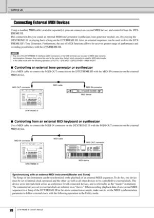 Page 20Setting Up
20DTXTREME III Owner’s Manual
Connecting External MIDI Devices
Using a standard MIDI cable (available separately), you can connect an external MIDI device, and control it from the DTX-
TREME III. 
This connection lets you sound an external MIDI tone generator (synthesizer, tone generator module, etc.) by playing the 
DTXTREME III or playing back a Song on the DTXTREME III. Also, an external sequencer can be used to drive the DTX-
TREME III’s Tone Generator. Furthermore, the use of MIDI...