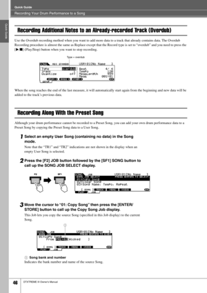 Page 46Recording Your Drum Performance to a Song
Quick Guide
46DTXTREME III Owner’s Manual
Quick Guide
Recording Additional Notes to an Already-recorded Track (Overdub)
Use the Overdub recording method when you want to add more data to a track that already contains data. The Overdub 
Recording procedure is almost the same as Replace except that the Record type is set to “overdub” and you need to press the 
[>/■] (Play/Stop) button when you want to stop recording. 
When the song reaches the end of the last...