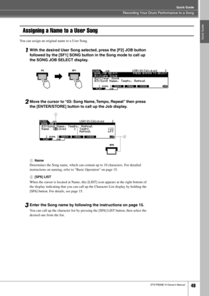 Page 49Recording Your Drum Performance to a Song
Quick Guide
DTXTREME III Owner’s Manual49
Quick Guide
Assigning a Name to a User Song
You can assign an original name to a User Song. 
1With the desired User Song selected, press the [F2] JOB button 
followed by the [SF1] SONG button in the Song mode to call up 
the SONG JOB SELECT display. 
2Move the cursor to “03: Song Name, Tempo, Repeat” then press 
the [ENTER/STORE] button to call up the Job display.
1Name
Determines the Song name, which can contain up to 10...