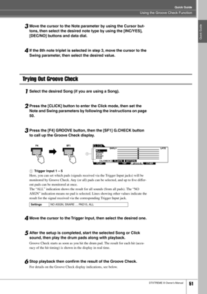 Page 51Using the Groove Check Function
Quick Guide
DTXTREME III Owner’s Manual51
Quick Guide
3Move the cursor to the Note parameter by using the Cursor but-
tons, then select the desired note type by using the [INC/YES], 
[DEC/NO] buttons and data dial. 
4If the 8th note triplet is selected in step 3, move the cursor to the 
Swing parameter, then select the desired value. 
Trying Out Groove Check
1Select the desired Song (if you are using a Song).
2Press the [CLICK] button to enter the Click mode, then set the...