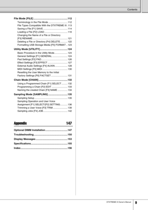 Page 9 Contents 
DTXTREME III Owner’s Manual 9 File Mode [FILE] .................................................112
 
Terminology in the File Mode ............................. 112
File Types Compatible With the DTXTREME III . 113
Saving a File [F1] SAVE ..................................... 114
Loading a File [F2] LOAD ................................... 116
Changing the Name of a File or Directory 
[F3] RENAME ..................................................... 121
Deleting a File or Directory [F4] DELETE...