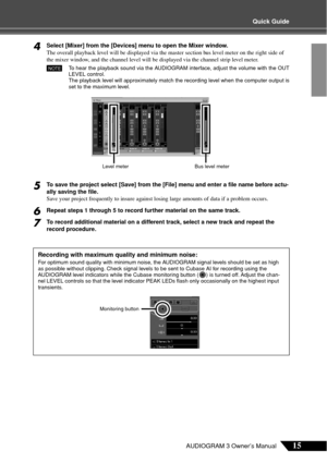 Page 15Quick Guide
15AUDIOGRAM 3 Owner’s Manual
4Select [Mixer] from the [Devices] menu to open the Mixer window.
The overall playback level will be displayed via the master section bus level meter on the right side of 
the mixer window, and the channel level will be displayed via the channel strip level meter.
To  hear the playback sound via the AUDIOGRAM interface, adjust the volume with the OUT
LEVEL control.
The playback level will approximately match the recording level when the computer output is
set to...