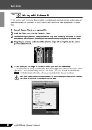 Page 1616AUDIOGRAM 3 Owner’s Manual
Quick Guide
In this section we’ll try mixing down multiple recorded audio tracks to stereo, and creating an 
audio ﬁle. Mixes can be stored as WAV or AIFF ﬁles, which can then be recorded to audio 
CDs.
1Launch Cubase AI and open a project ﬁle.
2Click the [Start] button on the Transport Panel.
3While listening to playback, drag the channel strip level faders up and down to create 
the desired initial balance, then adjust the overall volume using the bus volume fader.
4Drag...