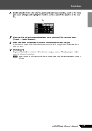 Page 17Quick Guide
17AUDIOGRAM 3 Owner’s Manual
6Double-click the left locator (starting point) and right locator (ending point) of the Trans-
port panel. Change each highlighted number, and then specify the position of the loca-
tor.
7When the ﬁnal mix adjustments have been made, go to the [File] menu and select 
[Export] → [Audio Mixdown].
8Enter a ﬁle name and select a destination for the ﬁle as well as a ﬁle type.
If you intend to use the ﬁle to create an audio CD, select the WAV ﬁle type (AIFF on Mac OS...