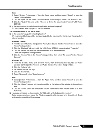 Page 21Troubleshooting
21AUDIOGRAM 3 Owner’s Manual
Mac:
1. Select “System Preferences ...” from the Apple menu and then selec\
t “Sound” to open the“Sound” dialog window.
2. Click the “Input” tab and under “Choose a device for sound inpu\
t” select “USB Audio CODEC”.
3. Click the “Output” tab and under “Choose a device for sound out\
put” select “USB Audio CODEC”.
❑Is the sound output of the Cubase AI application assigned properly?
For setup details refer to page 8 of the Quick Guide.
The recorded sound is too...