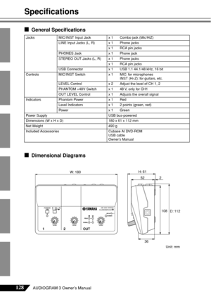 Page 23128AUDIOGRAM 3 Owner’s Manual
Speciﬁcations
■General Speciﬁcations
■Dimensional Diagrams
JacksMIC/INST Input Jack x 1 Combo jack (Mic/HiZ)
LINE Input Jacks (L, R) x 1 Phone jacks
x 1 RCA pin jacks
PHONES Jack x 1 Phone jack
STEREO OUT Jacks (L, R) x 1 Phone jacks x 1 RCA pin jacks
USB Connector x 1 USB 1.1 44.1/48 kHz, 16 bit
Controls MIC/INST Switch x 1 MIC: for microphones
INST (Hi-Z): for guitars, etc.
LEVEL Control x 2 Adjust the level of CH 1, 2
PHANTOM +48V Switch x 1 48 V, only for CH1
OUT LEVEL...