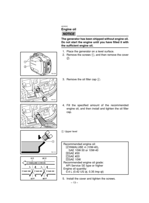 Page 18– 13– 1Upper level
5. Install the cover and tighten the screws.
7DK-031
1
7DK-033
700-119
1
AE00222
Engine oil
The generator has been shipped without engine oil.
Do not start the engine until you have filled it with
the sufficient engine oil.
1. Place the generator on a level surface.
2. Remove the screws 1, and then remove the cover
2.
NOTICE


7DK-030
4. Fill the specified amount of the recommended
engine oil, and then install and tighten the oil filler
cap.
Recommended engine oil:
åYAMALUBE 4...