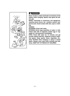 Page 26– 21–
Never smoke or make and break connections at the
battery while charging. Sparks may ignite the bat-
tery gas.
Battery electrolyte is poisonous and dangerous,
causing severe burns, etc. contains sulfuric (sul-
phuric) acid. Avoid contact with skin, eyes or cloth-
ing.
Antidote:
EXTERNAL-Flush with water.
INTERNAL-Drink large quantities of water or milk.
Follow with milk of magnesia, beaten egg or veg-
etable oil. Call physician immediately.
EYES: Flush with water for 15 minutes and get
prompt...