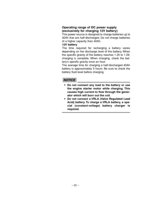 Page 27– 22–
Operating range of DC power supply
(exclusively for charging 12V battery)
This power source is designed to charge batteries up to
40Ah that are half-discharged. Do not charge batteries
of a higher capacity than 40Ah.
12V battery
The time required for recharging a battery varies
depending on the discharge level of the battery. When
the specific gravity of the battery reaches 1.26 to 1.28,
charging is complete. When charging, check the bat-
tery’s specific gravity once an hour.
The average time for...