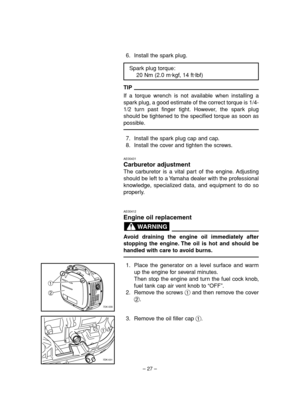 Page 32– 27–
6. Install the spark plug.
TIP
If a torque wrench is not available when installing a
spark plug, a good estimate of the correct torque is 1/4-
1/2 turn past finger tight. However, the spark plug
should be tightened to the specified torque as soon as
possible.
7. Install the spark plug cap and cap.
8. Install the cover and tighten the screws.
AE00431
Carburetor adjustment
The carburetor is a vital part of the engine. Adjusting
should be left to a Yamaha dealer with the professional
knowledge,...