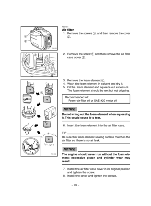 Page 34– 29–
AE01084
Air filter
1. Remove the screws 1, and then remove the cover
2.
2. Remove the screw 1and then remove the air filter
case cover 2.1
2
7DK-030
127DK-061
3. Remove the foam element 1.
4. Wash the foam element in solvent and dry it.
5. Oil the foam element and squeeze out excess oil.
The foam element should be wet but not dripping.
Do not wring out the foam element when squeezing
it. This could cause it to tear.
6. Insert the foam element into the air filter case.
TIP
Be sure the foam element...