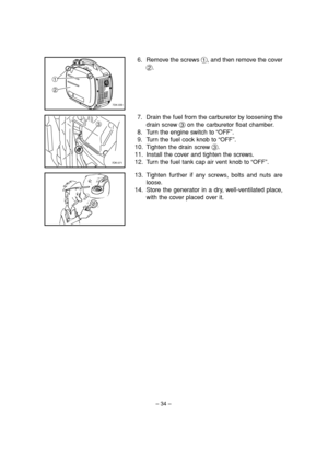 Page 39– 34–
6. Remove the screws 1, and then remove the cover
2.
7. Drain the fuel from the carburetor by loosening the
drain screw 3on the carburetor float chamber.
8. Turn the engine switch to “OFF”.
9. Turn the fuel cock knob to “OFF”.
10. Tighten the drain screw 3.
11. Install the cover and tighten the screws.
12. Turn the fuel tank cap air vent knob to “OFF”.
1
2
7DK-030
3
7DK-071
13. Tighten further if any screws, bolts and nuts are
loose.
14. Store the generator in a dry, well-ventilated place,
with the...