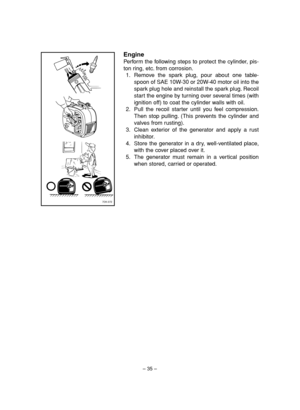 Page 40– 35–
Engine
Perform the following steps to protect the cylinder, pis-
ton ring, etc. from corrosion.
1. Remove the spark plug, pour about one table-
spoon of SAE 10W-30 or 20W-40 motor oil into the
spark plug hole and reinstall the spark plug. Recoil
start the engine by turning over several times (with
ignition off) to coat the cylinder walls with oil.
2. Pull the recoil starter until you feel compression.
Then stop pulling. (This prevents the cylinder and
valves from rusting).
3. Clean exterior of the...