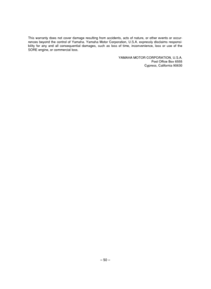 Page 55– 50 –
This warranty does not cover damage resulting from accidents, acts of nature, or other events or occur-
rences beyond the control of Yamaha. Yamaha Motor Corporation, U.S.A. expressly disclaims responsi-
bility for any and all consequential damages, such as loss of time, inconvenience, loss or use of the
SORE engine, or commercial loss.
YAMAHA MOTOR CORPORATION, U.S.A.
Post Office Box 6555
Cypress, California 90630
 7DK-9-11_b  11.4.19 10:08  Page 50 