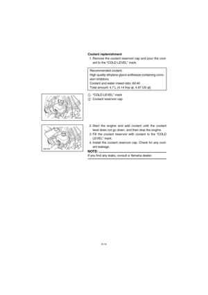 Page 668-14
Coolant replenishment
1. Remove the coolant reservoir cap and pour the cool-
ant to the “COLD LEVEL” mark.
1“COLD LEVEL” mark 
2Coolant reservoir cap
2. Start the engine and add coolant until the coolant
level does not go down, and then stop the engine.
3. Fill the coolant reservoir with coolant to the “COLD
LEVEL” mark.
4. Install the coolant reservoir cap. Check for any cool-
ant leakage.
NOTE:@ If you find any leaks, consult a Yamaha dealer. @ 
Recommended coolant: 
High quality ethylene glycol...