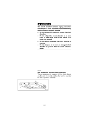 Page 748-22
WARNING@ 
This shock absorber contains highly pressurized
nitrogen gas. It could explode by improper handling,
causing injury, or property damage. 
Do not tamper with or attempt to open the shock
absorber. 
Do not subject the shock absorber to an open
flame or other high heat source, which could
cause it to explode. 
Do not deform or damage the shock absorber in
any way. 
Do not dispose of a worn or damaged shock
absorber by yourself. Take the unit to a Yamaha
dealer. 
@ 
ESU03240 
Rear...