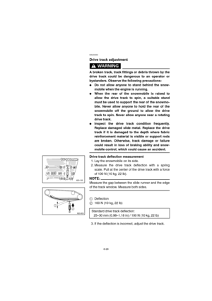 Page 808-28
ESU00353
Drive track adjustment
WARNING@ 
A broken track, track fittings or debris thrown by the
drive track could be dangerous to an operator or
bystanders. Observe the following precautions: 
Do not allow anyone to stand behind the snow-
mobile when the engine is running. 
When the rear of the snowmobile is raised to
allow the drive track to spin, a suitable stand
must be used to support the rear of the snowmo-
bile. Never allow anyone to hold the rear of the
snowmobile off the ground to allow...