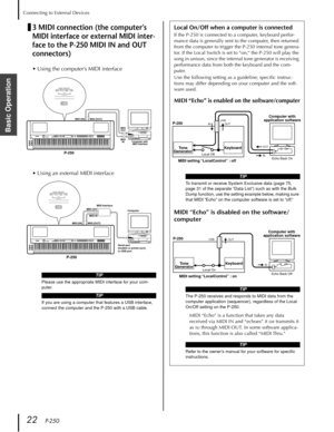 Page 22Connecting to External Devices
22   P-250
Basic Operation
3 MIDI connection (the computer’s 
MIDI interface or external MIDI inter-
face to the P-250 MIDI IN and OUT 
connectors)Local On/Off when a computer is connected
If the P-250 is connected to a computer, keyboard perfor-
mance data is generally sent to the computer, then returned 
from the computer to trigger the P-250 internal tone genera-
tor. If the Local Switch is set to “on,” the P-250 will play the 
song in unison, since the internal tone...