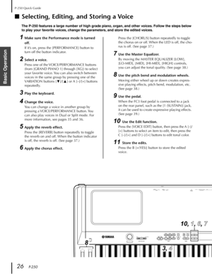 Page 26P-250 Quick Guide
26   P-250
Basic Operation
■Selecting, Editing, and Storing a Voice
The P-250 features a large number of high grade piano, organ, and other voices. Follow the steps below 
to play your favorite voices, change the parameters, and store the edited voices.
1Make sure the Performance mode is turned 
off.
If it’s on, press the [PERFORMANCE] button to 
turn off the button indicator.
2Select a voice.
Press one of the VOICE/PERFORMANCE buttons 
(from [GRAND PIANO 1] through [XG]) to select...