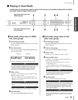 Page 35P-25035
Basic Operation
Basic Operation
■Playing in Dual Mode
In Dual mode, you can play two voices in unison. In this way, you can simulate a melody duet or combine 
two similar voices to create a thicker sound.
Dual mode using voices in differ-
ent voice groups
1Exit Performance mode.
Press the [PERFORMANCE] button to turn off the 
button indicator.
2Enter Dual mode.
Press the two desired VOICE/PERFORMANCE but-
tons simultaneously.
3Select a voice.
Use the A [–]/[+] buttons and B [–(NO)]/[+(YES)]...