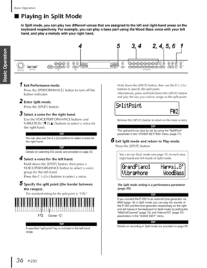 Page 36Basic Operation
36   P-250
Basic Operation
■Playing in Split Mode
In Split mode, you can play two different voices that are assigned to the left and right-hand areas on the 
keyboard respectively. For example, you can play a bass part using the Wood Bass voice with your left 
hand, and play a melody with your right hand.
1Exit Performance mode.
Press the [PERFORMANCE] button to turn off the 
button indicator.
2Enter Split mode.
Press the [SPLIT] button.
3Select a voice for the right hand.
Use the...