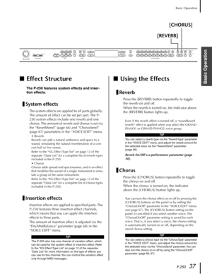 Page 37P-25037
Basic Operation
Basic Operation■Effect Structure
The P-250 features system effects and inser-
tion effects.
System effects
The system effects are applied to all parts globally. 
The amount of effect can be set per part. The P-
250 system effects include one reverb and one 
chorus. The amount of reverb and chorus is set via 
the “ReverbSend” (page 66) and “ChorusSend” 
(page 67) parameters in the “VOICE EDIT” menu.
•Reverb
Reverb can add a natural ambience and space to a 
sound, simulating the...