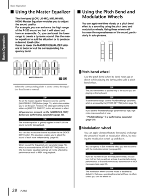 Page 38Basic Operation
38   P-250
Basic Operation
■Using the Master Equalizer
The ﬁve-band (LOW, LO-MID, MID, HI-MID, 
HIGH) Master Equalizer enables you to adjust 
the sound quality.
For example, you can enhance the high range 
of the P-250 sound so that it will stand out 
from an ensemble. Or, you can boost the lower 
range to create a dynamic sound. Use the mas-
ter equalizer to suit the situation or to produce 
a desired tonal color.
Raise or lower the MASTER EQUALIZER slid-
ers to boost or cut the...