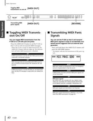 Page 40Basic Operation
40   P-250
Basic Operation
■Toggling MIDI Transmis-
sion On/Off
You can toggle MIDI transmission from the 
P-250 on or off with just one press.
Press the [MIDI OUT] button to set the P-250 so 
that it will or will not transmit MIDI messages.
When the P-250 is ready for MIDI transmission, the 
[MIDI OUT] button indicator lights up. The indicator 
turns off when MIDI transmission is disabled.
■Transmitting MIDI Panic 
Signals
You can set the P-250 so that it will transmit 
MIDI panic...