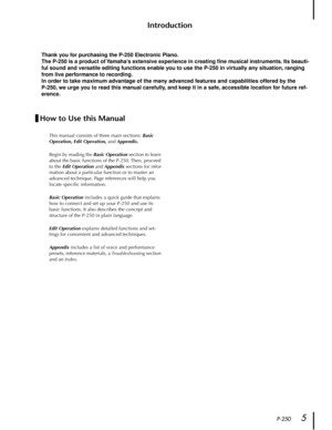 Page 5 
P-250 
5 
Introduction 
Thank you for purchasing the P-250 Electronic Piano.
The P-250 is a product of Yamaha’s extensive experience in creating ﬁne musical instruments. Its beauti-
ful sound and versatile editing functions enable you to use the P-250 in virtually any situation, ranging 
from live performance to recording.
In order to take maximum advantage of the many advanced features and capabilities offered by the 
P-250, we urge you to read this manual carefully, and keep it in a safe, accessible...