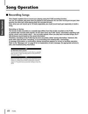 Page 46 
46    
P-250 
Basic Operation
  Song Operation  ■
  Recording Songs  This chapter explains how to record your playing using the P-250 recording function.
You can, for example, play back what you played on the keyboard. You can also record just one part, then 
practice the other part while playing back the recorded the part.
Also, since you can record up to 16 tracks separately, you could record each part separately to build a 
song.
Recording vs. Saving:
The format of data recorded on a cassette tape...