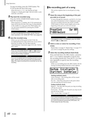 Page 48Song Operation
48   P-250
Basic Operation
To stop recording, press the [TOP] button. The 
P-250 locates the top of the song.
When the track is 1 or 2, the ﬂashing red light 
changes to a steady green light. (Record mode is auto-
matically cancelled.)
5Play back the recorded song.
Press the SONG [START/STOP] button to play 
back the recording.
When playback is complete, the P-250 automatically 
stops and locates the top of the song. To stop playback 
in the middle of a song, press the [TOP] button. You...