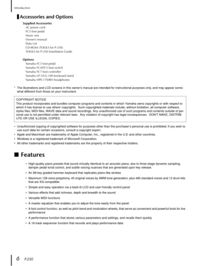 Page 6 
Introduction 
6    
P-250 
Accessories and Options 
Supplied Accessories 
AC power cord
FC3 foot pedal
Music rest
Owner’s manual
Data List
CD-ROM (TOOLS for P-250)
TOOLS for P-250 Installation Guide 
Options 
Yamaha FC3 foot pedal
Yamaha FC4/FC5 foot switch
Yamaha FC7 foot controller
Yamaha LP-3/LG-100 keyboard stand
Yamaha HPE-170/RH headphones 
*The illustrations and LCD screens in this owner’s manual are intended for instructional purposes only, and may appear some-
what different from those on your...