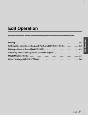 Page 57 
P-250 
57 
Edit Operation
  Edit Operation 
Edit Operation explains detailed functions and settings for convenient and advanced techniques. 
Editing . . . . . . . . . . . . . . . . . . . . . . . . . . . . . . . . . . . . . . . . . . . . . . . . . . . . . . . .58
Settings for Song Recording and Playback [SONG SETTING] . . . . . . . . . . . . .62
Editing a Voice in Detail [VOICE EDIT] . . . . . . . . . . . . . . . . . . . . . . . . . . . . . . .65
Adjusting the Master Equalizer [MASTER EQ EDIT]. . . . ....